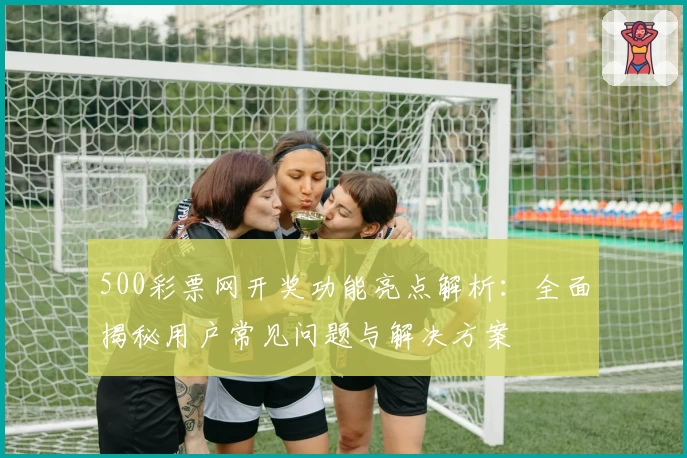 500彩票网开奖功能亮点解析：全面揭秘用户常见问题与解决方案