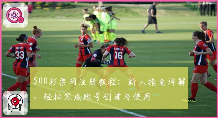 500彩票网注册教程：新人指南详解，轻松完成账号创建与使用