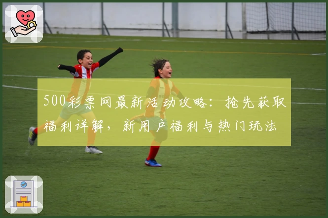 500彩票网最新活动攻略：抢先获取福利详解，新用户福利与热门玩法一站掌握