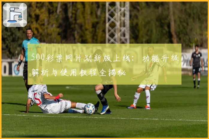 500彩票网计划新版上线：功能升级解析与使用教程全揭秘