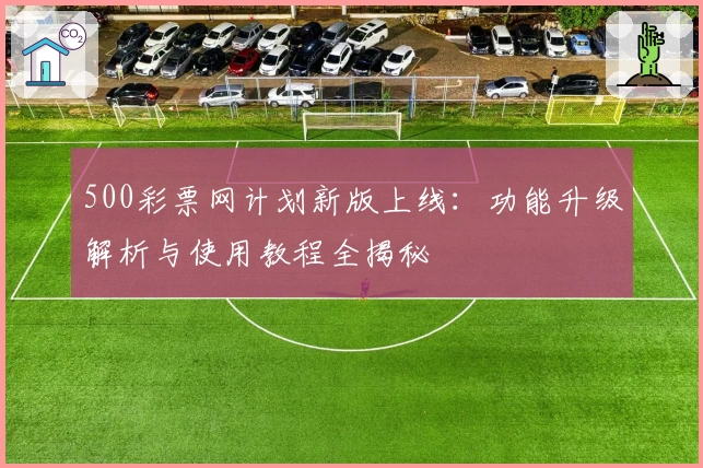 500彩票网计划新版上线：功能升级解析与使用教程全揭秘