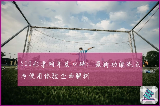500彩票网年度口碑：最新功能亮点与使用体验全面解析