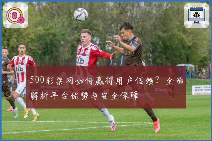 500彩票网如何赢得用户信赖？全面解析平台优势与安全保障