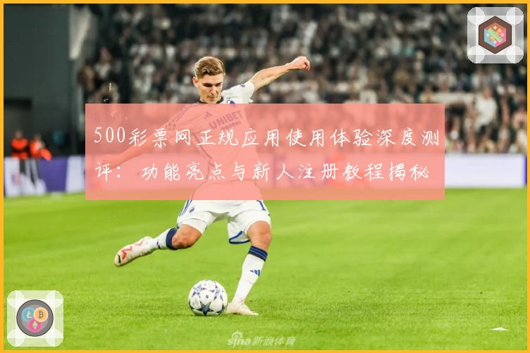 500彩票网正规应用使用体验深度测评：功能亮点与新人注册教程揭秘