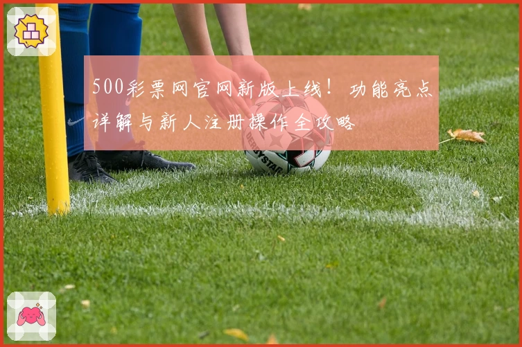 500彩票网官网新版上线！功能亮点详解与新人注册操作全攻略