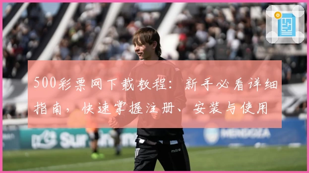 500彩票网下载教程：新手必看详细指南，快速掌握注册、安装与使用技巧