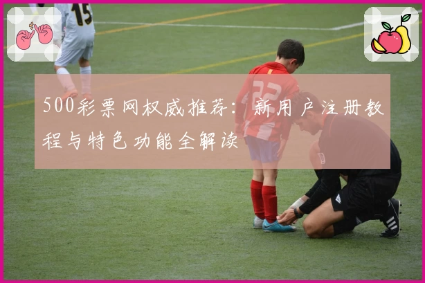 500彩票网权威推荐：新用户注册教程与特色功能全解读