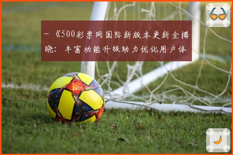- 《500彩票网国际新版本更新全揭晓：丰富功能升级助力优化用户体验》