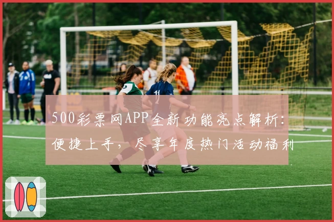 500彩票网APP全新功能亮点解析：便捷上手，尽享年度热门活动福利