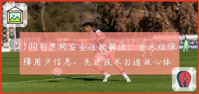 500彩票网安全性能解读：全方位保障用户信息，先进技术打造放心体验