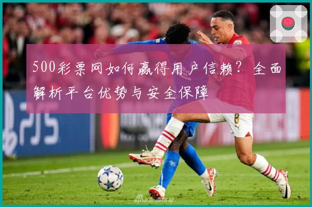 500彩票网如何赢得用户信赖？全面解析平台优势与安全保障