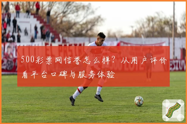 500彩票网信誉怎么样?从用户评价看平台口碑与服务体验