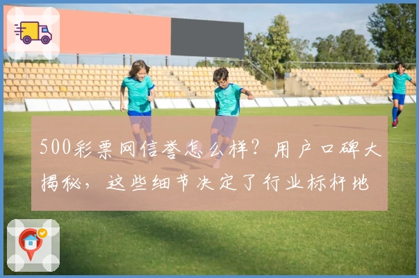500彩票网信誉怎么样？用户口碑大揭秘，这些细节决定了行业标杆地位