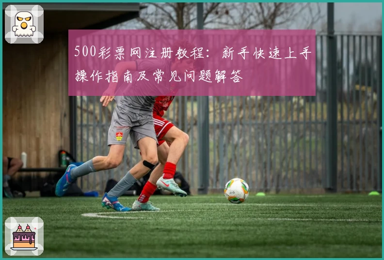 500彩票网注册教程：新手快速上手操作指南及常见问题解答