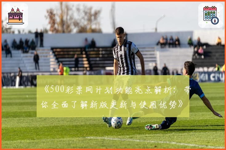 《500彩票网计划功能亮点解析：带你全面了解新版更新与使用优势》