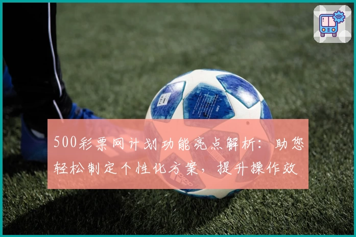 500彩票网计划功能亮点解析：助您轻松制定个性化方案，提升操作效率