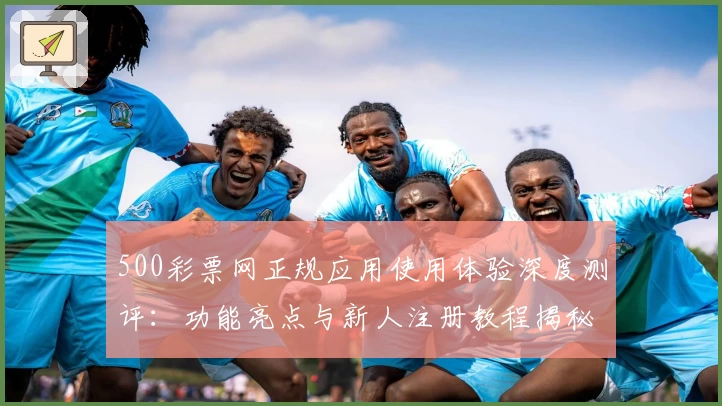500彩票网正规应用使用体验深度测评：功能亮点与新人注册教程揭秘