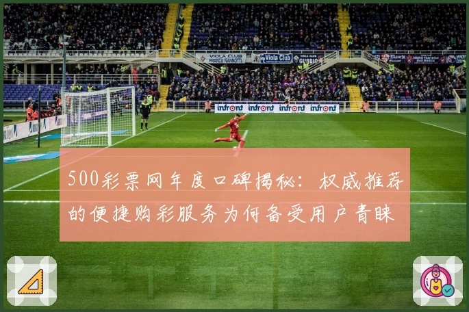 500彩票网年度口碑揭秘：权威推荐的便捷购彩服务为何备受用户青睐