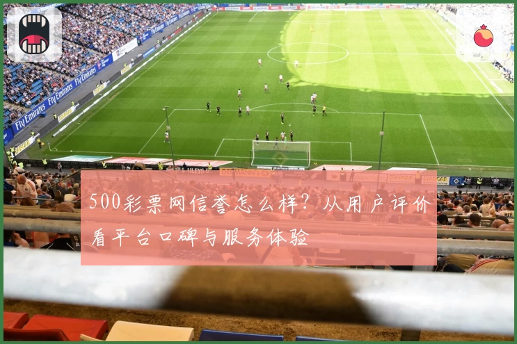500彩票网信誉怎么样？从用户评价看平台口碑与服务体验