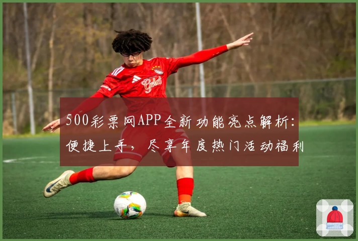 500彩票网APP全新功能亮点解析:便捷上手,尽享年度热门活动福利